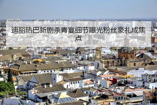 迪丽热巴新剧杀青宴细节曝光粉丝豪礼成焦点