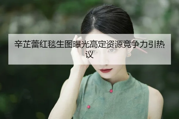 辛芷蕾红毯生图曝光高定资源竞争力引热议